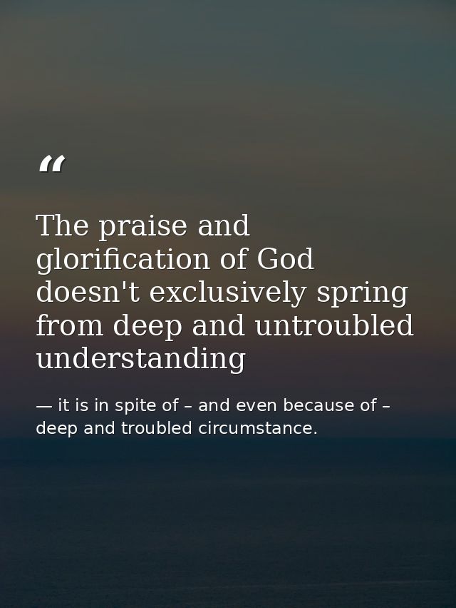 The praise and glorification of God doesn't exclusively spring from deep and untroubled understanding — it is in spite of – and even because of – deep and troubled circumstance.