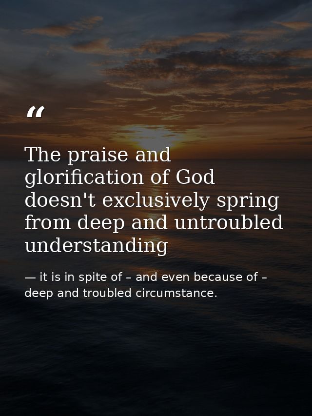The praise and glorification of God doesn't exclusively spring from deep and untroubled understanding — it is in spite of – and even because of – deep and troubled circumstance.