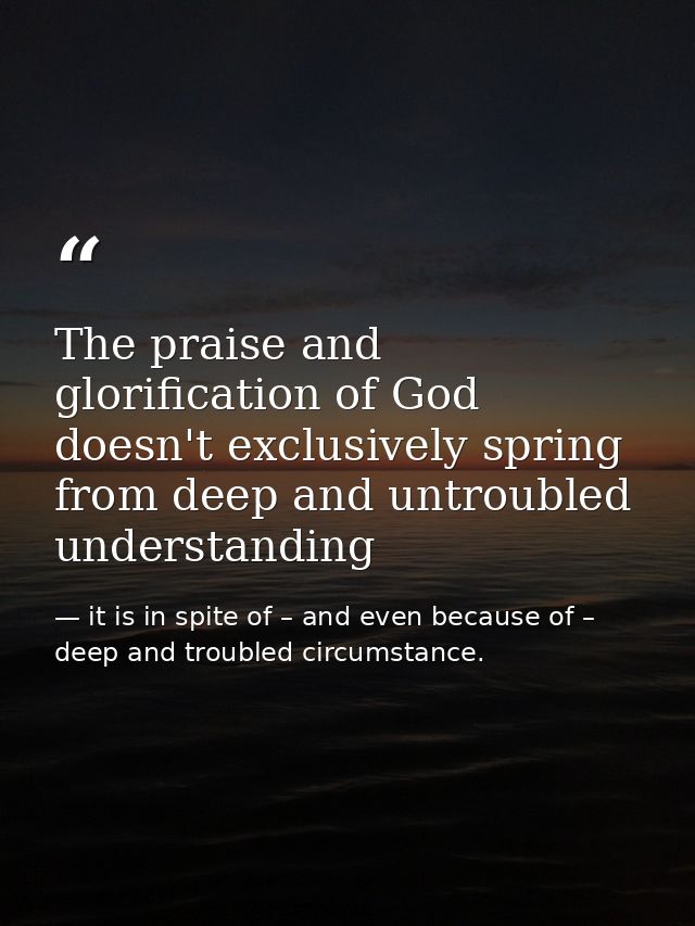 The praise and glorification of God doesn't exclusively spring from deep and untroubled understanding — it is in spite of – and even because of – deep and troubled circumstance.