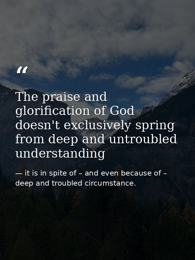 The praise and glorification of God doesn't exclusively spring from deep and untroubled understanding — it is in spite of – and even because of – deep and troubled circumstance.
