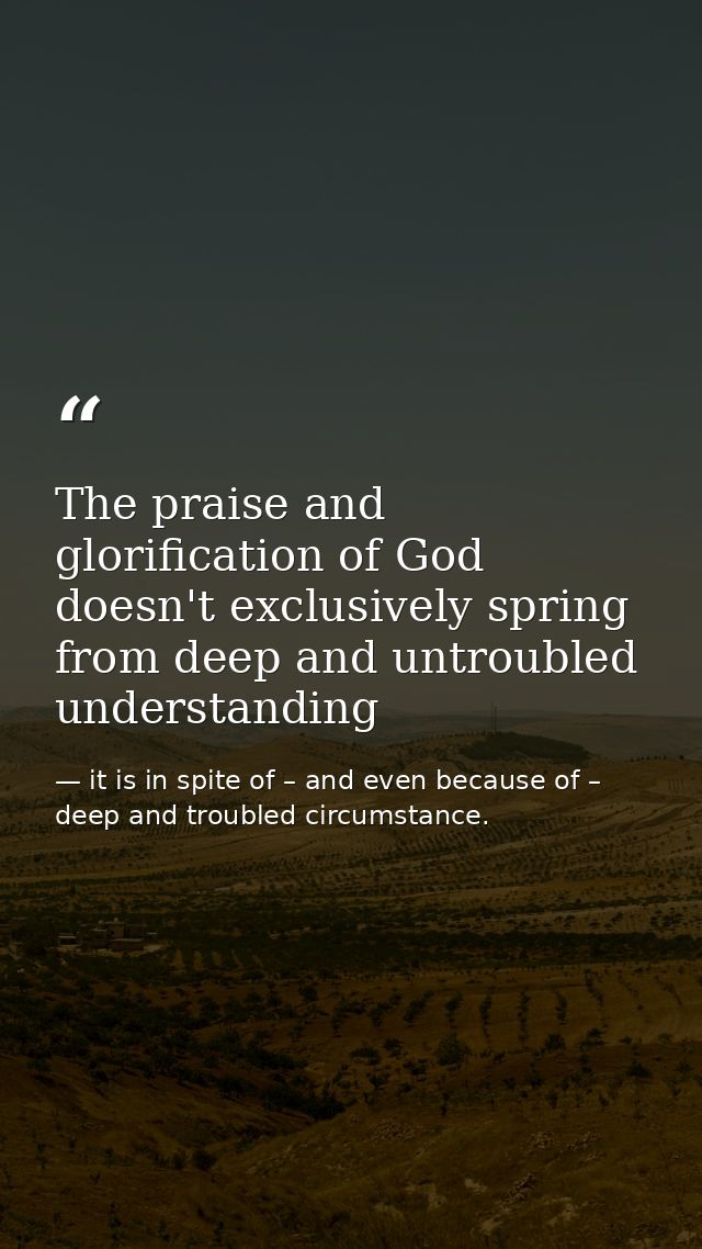 The praise and glorification of God doesn't exclusively spring from deep and untroubled understanding — it is in spite of – and even because of – deep and troubled circumstance.