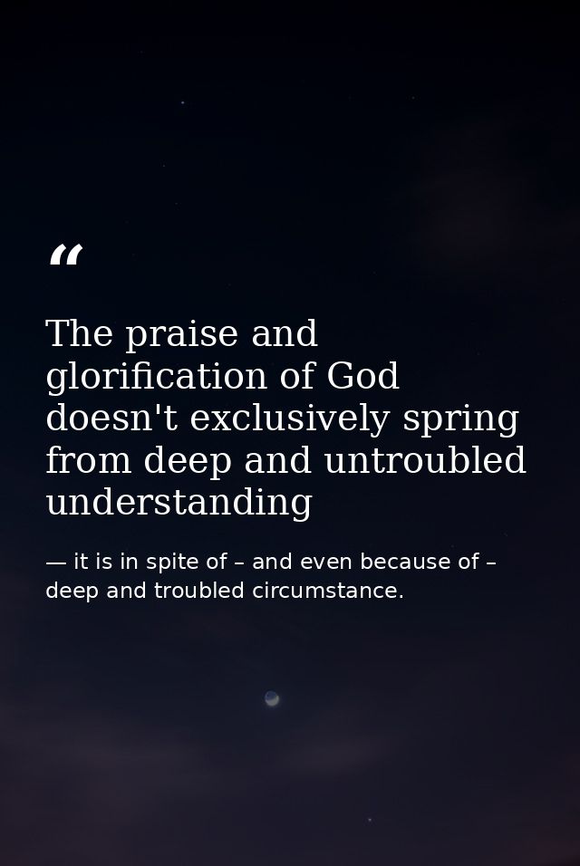 The praise and glorification of God doesn't exclusively spring from deep and untroubled understanding — it is in spite of – and even because of – deep and troubled circumstance.