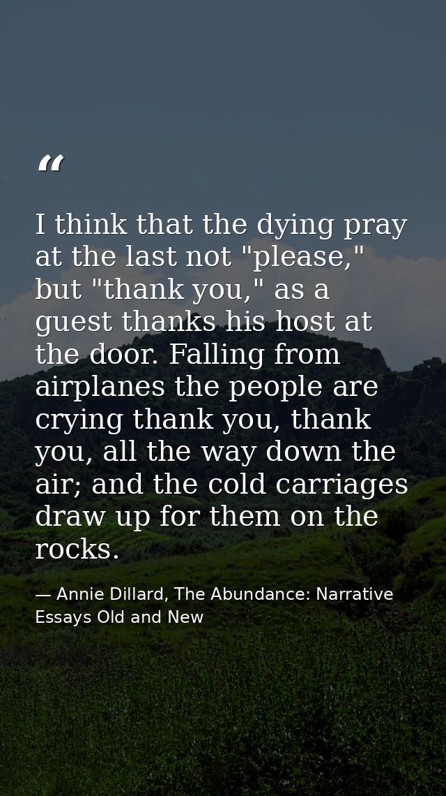 I think that the dying pray at the last not "please," but "thank you," as a guest thanks his host at the door. Falling f — Annie Dillard, The Abundance: Narrative Essays Old and New