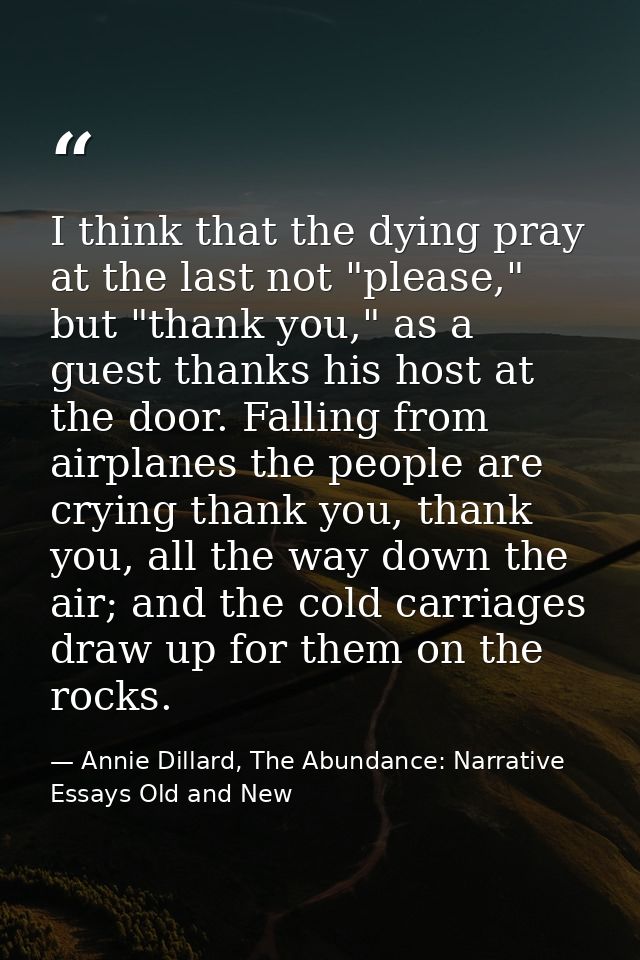 I think that the dying pray at the last not "please," but "thank you," as a guest thanks his host at the door. Falling f — Annie Dillard, The Abundance: Narrative Essays Old and New