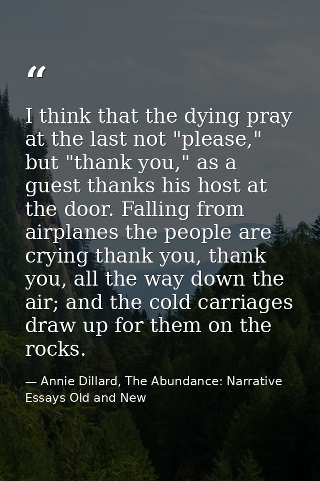 I think that the dying pray at the last not "please," but "thank you," as a guest thanks his host at the door. Falling f — Annie Dillard, The Abundance: Narrative Essays Old and New