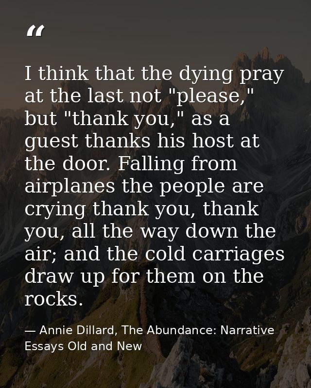 I think that the dying pray at the last not "please," but "thank you," as a guest thanks his host at the door. Falling f — Annie Dillard, The Abundance: Narrative Essays Old and New