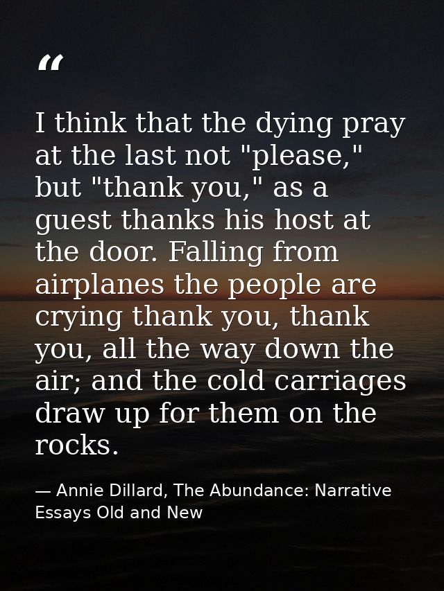 I think that the dying pray at the last not "please," but "thank you," as a guest thanks his host at the door. Falling f — Annie Dillard, The Abundance: Narrative Essays Old and New