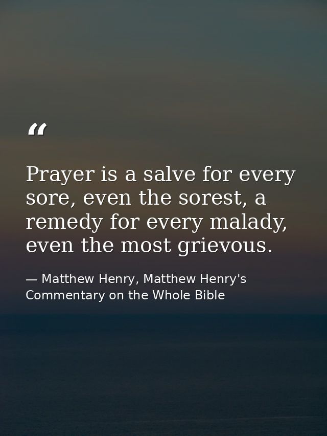 Prayer is a salve for every sore, even the sorest, a remedy for every malady, even the most grievous. — Matthew Henry, Matthew Henry's Commentary on the Whole Bible
