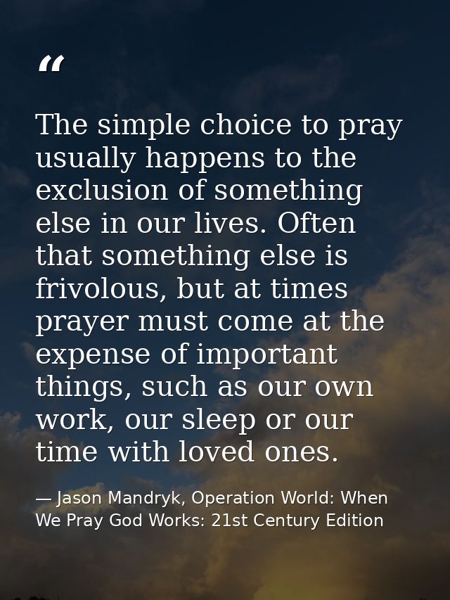 The simple choice to pray usually happens to the exclusion of something else in our lives. Often that something else is  — Jason Mandryk, Operation World: When We Pray God Works: 21st Century Edition