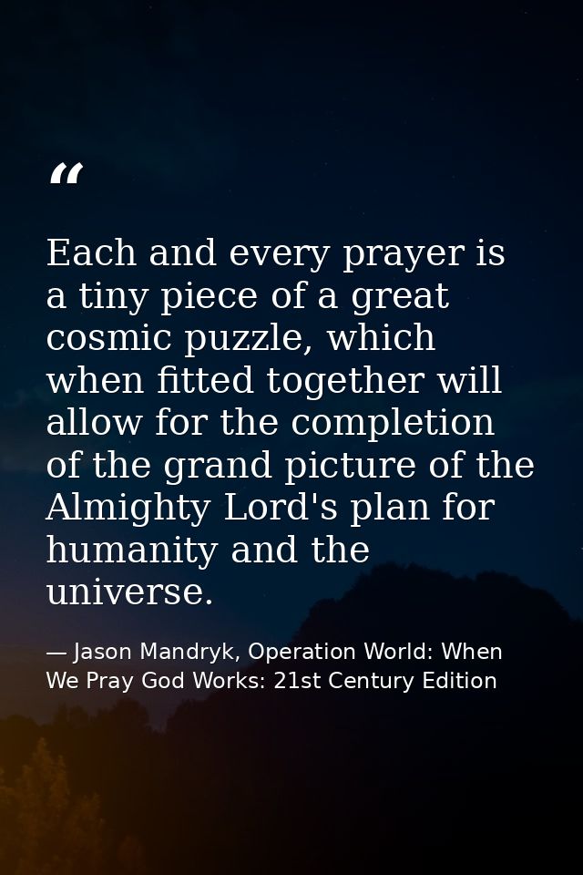 Each and every prayer is a tiny piece of a great cosmic puzzle, which when fitted together will allow for the completion — Jason Mandryk, Operation World: When We Pray God Works: 21st Century Edition