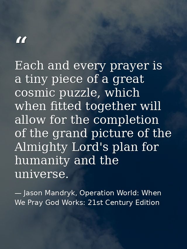 Each and every prayer is a tiny piece of a great cosmic puzzle, which when fitted together will allow for the completion — Jason Mandryk, Operation World: When We Pray God Works: 21st Century Edition