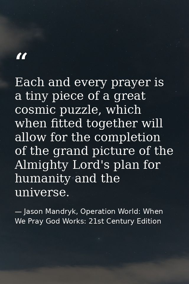 Each and every prayer is a tiny piece of a great cosmic puzzle, which when fitted together will allow for the completion — Jason Mandryk, Operation World: When We Pray God Works: 21st Century Edition