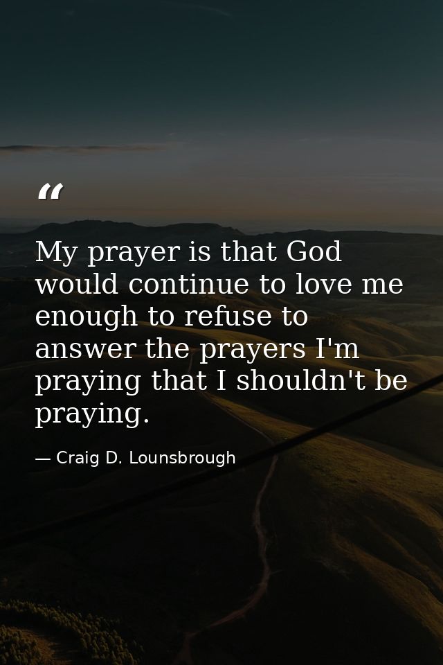 My prayer is that God would continue to love me enough to refuse to answer the prayers I'm praying that I shouldn't be p — Craig D. Lounsbrough