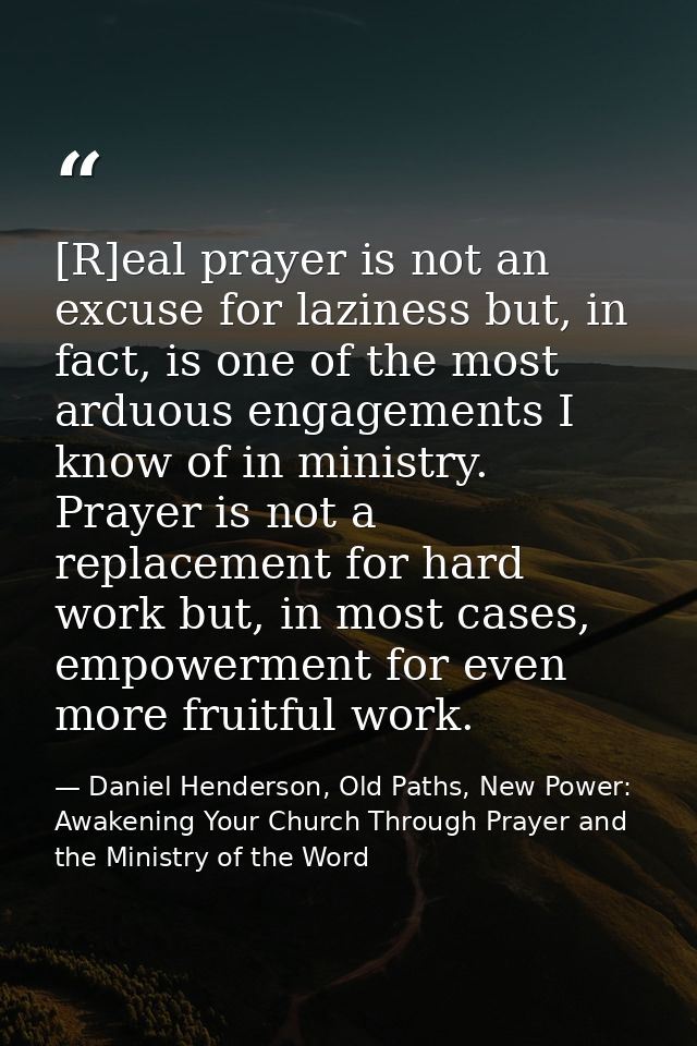 [R]eal prayer is not an excuse for laziness but, in fact, is one of the most arduous engagements I know of in ministry.  — Daniel Henderson, Old Paths, New Power: Awakening Your Church Through Prayer and the Ministry of the Word