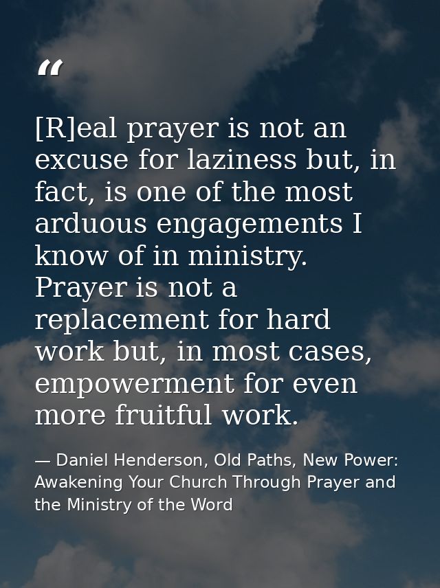 [R]eal prayer is not an excuse for laziness but, in fact, is one of the most arduous engagements I know of in ministry.  — Daniel Henderson, Old Paths, New Power: Awakening Your Church Through Prayer and the Ministry of the Word