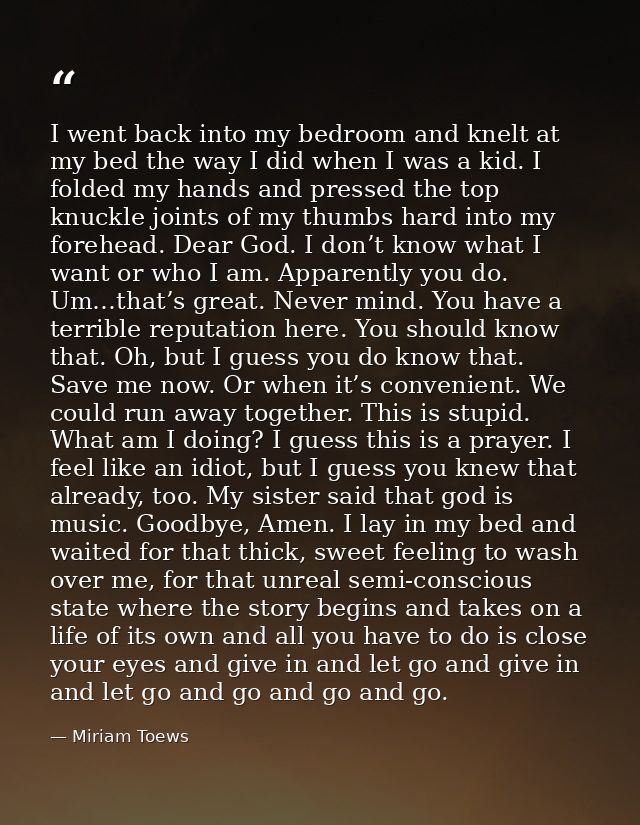 I went back into my bedroom and knelt at my bed the way I did when I was a kid. I folded my hands and pressed the top kn — Miriam Toews