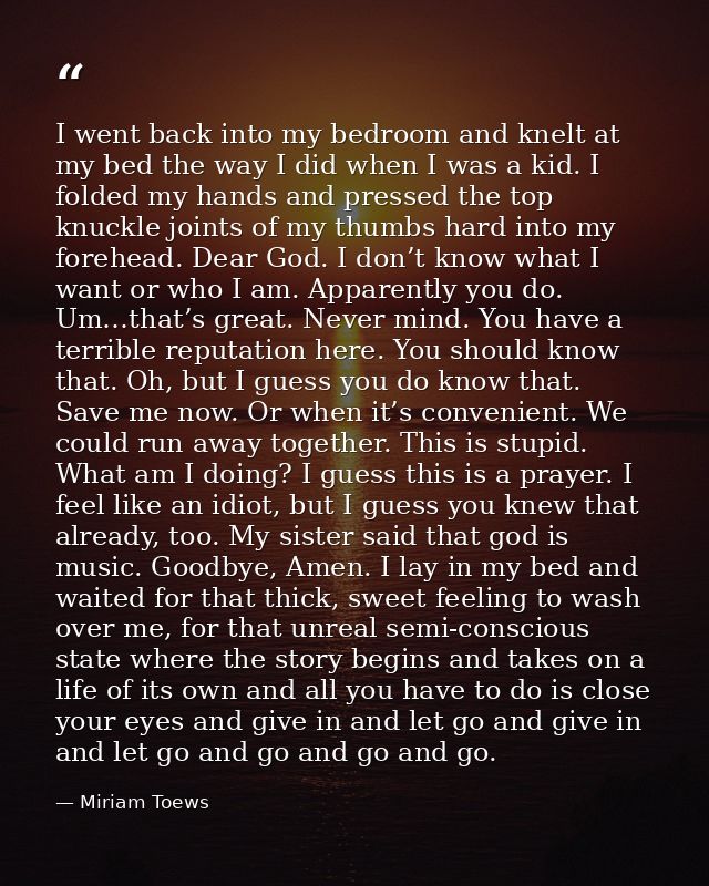I went back into my bedroom and knelt at my bed the way I did when I was a kid. I folded my hands and pressed the top kn — Miriam Toews