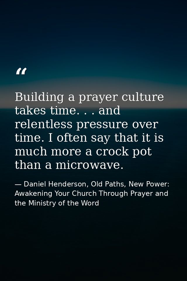 Building a prayer culture takes time. . . and relentless pressure over time. I often say that it is much more a crock po — Daniel Henderson, Old Paths, New Power: Awakening Your Church Through Prayer and the Ministry of the Word