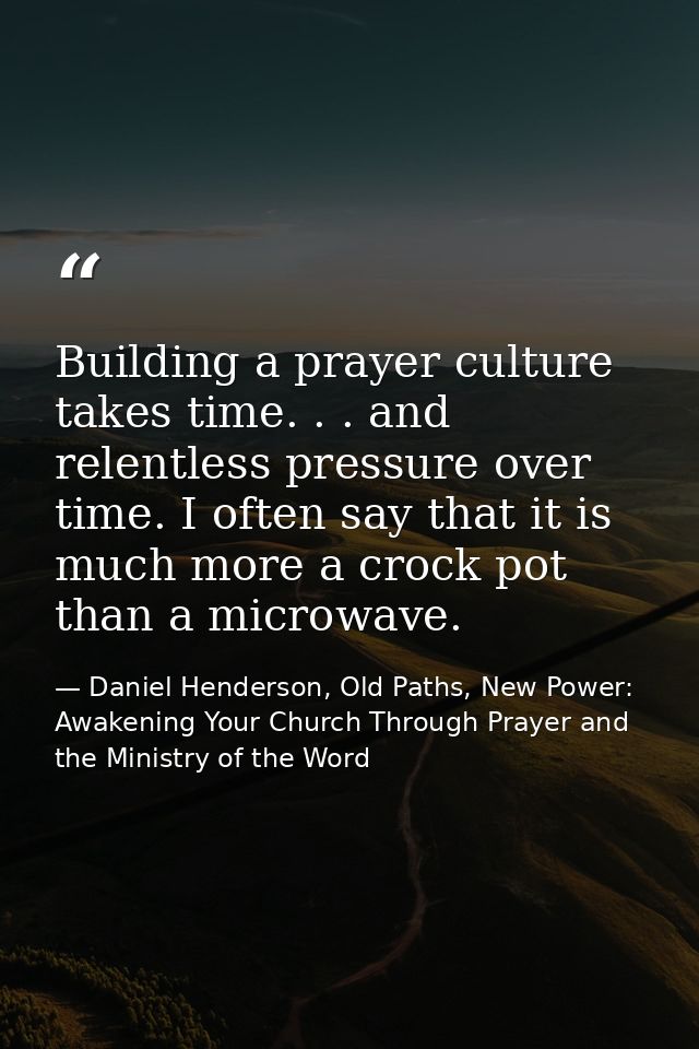 Building a prayer culture takes time. . . and relentless pressure over time. I often say that it is much more a crock po — Daniel Henderson, Old Paths, New Power: Awakening Your Church Through Prayer and the Ministry of the Word