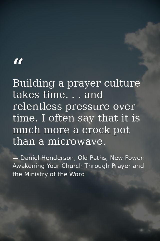 Building a prayer culture takes time. . . and relentless pressure over time. I often say that it is much more a crock po — Daniel Henderson, Old Paths, New Power: Awakening Your Church Through Prayer and the Ministry of the Word