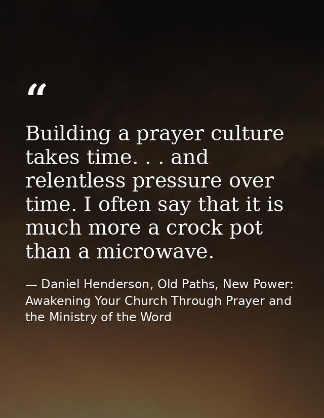 Building a prayer culture takes time. . . and relentless pressure over time. I often say that it is much more a crock po — Daniel Henderson, Old Paths, New Power: Awakening Your Church Through Prayer and the Ministry of the Word