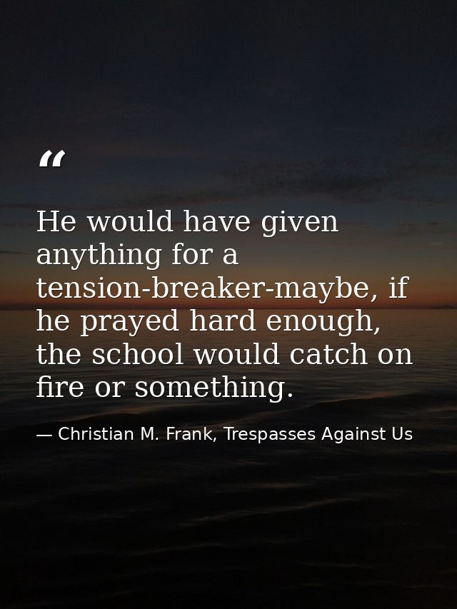 He would have given anything for a tension-breaker-maybe, if he prayed hard enough, the school would catch on fire or so — Christian M. Frank, Trespasses Against Us