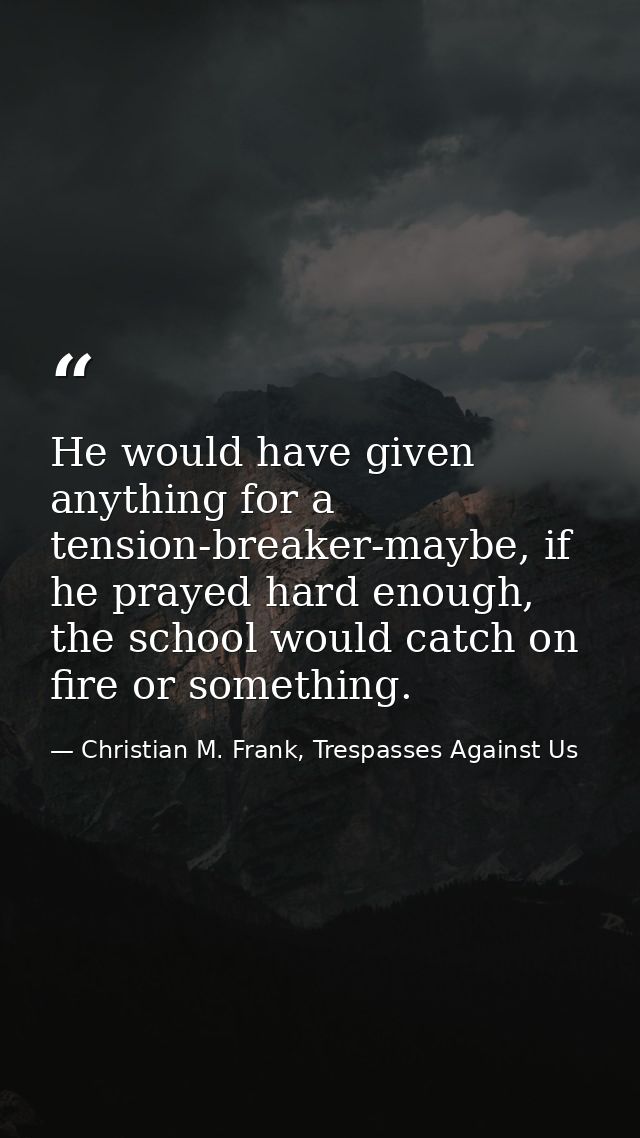He would have given anything for a tension-breaker-maybe, if he prayed hard enough, the school would catch on fire or so — Christian M. Frank, Trespasses Against Us