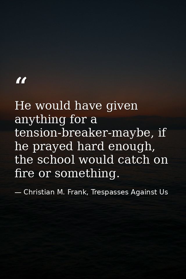 He would have given anything for a tension-breaker-maybe, if he prayed hard enough, the school would catch on fire or so — Christian M. Frank, Trespasses Against Us
