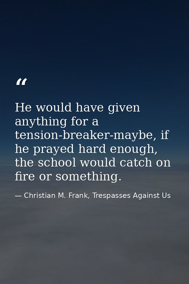 He would have given anything for a tension-breaker-maybe, if he prayed hard enough, the school would catch on fire or so — Christian M. Frank, Trespasses Against Us