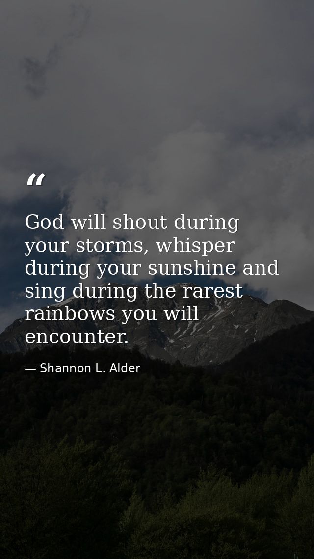 God will shout during your storms, whisper during your sunshine and sing during the rarest rainbows you will encounter. — Shannon L. Alder