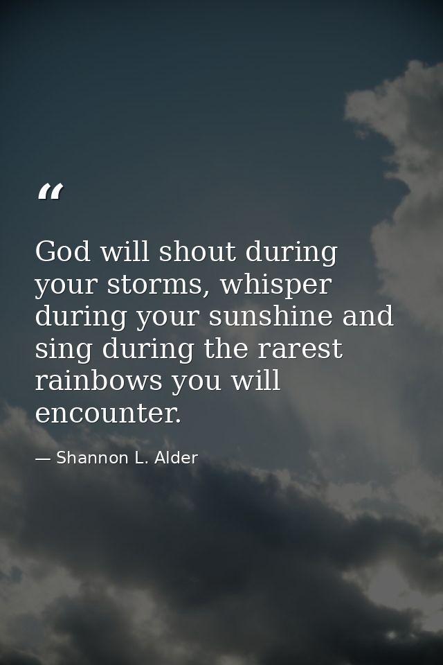 God will shout during your storms, whisper during your sunshine and sing during the rarest rainbows you will encounter. — Shannon L. Alder