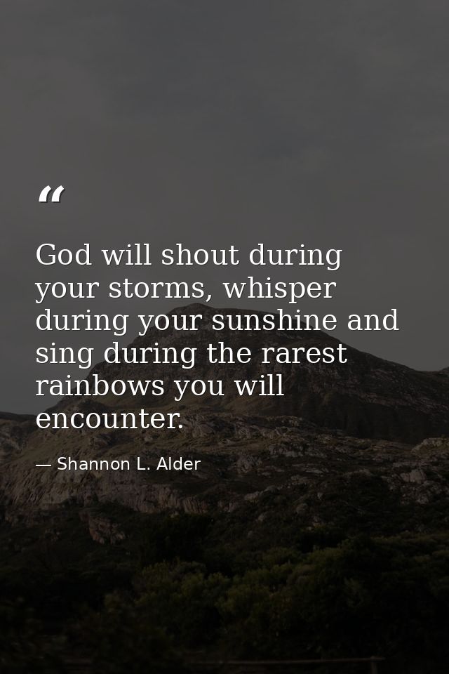 God will shout during your storms, whisper during your sunshine and sing during the rarest rainbows you will encounter. — Shannon L. Alder