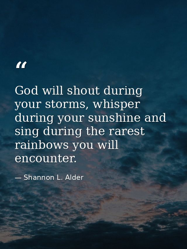 God will shout during your storms, whisper during your sunshine and sing during the rarest rainbows you will encounter. — Shannon L. Alder