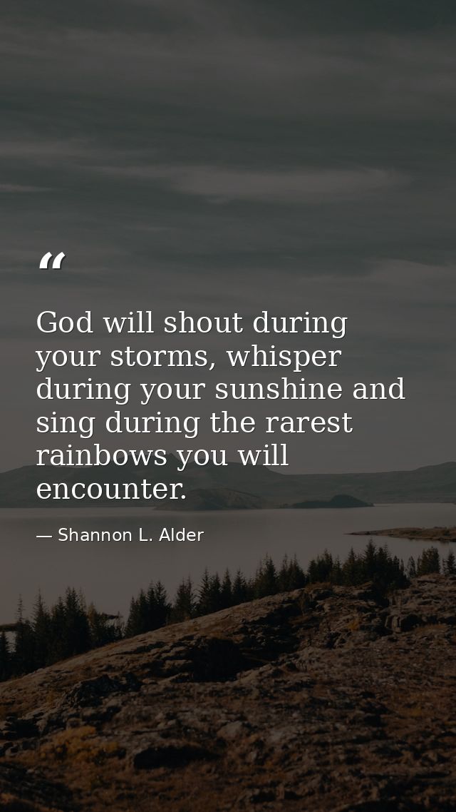 God will shout during your storms, whisper during your sunshine and sing during the rarest rainbows you will encounter. — Shannon L. Alder