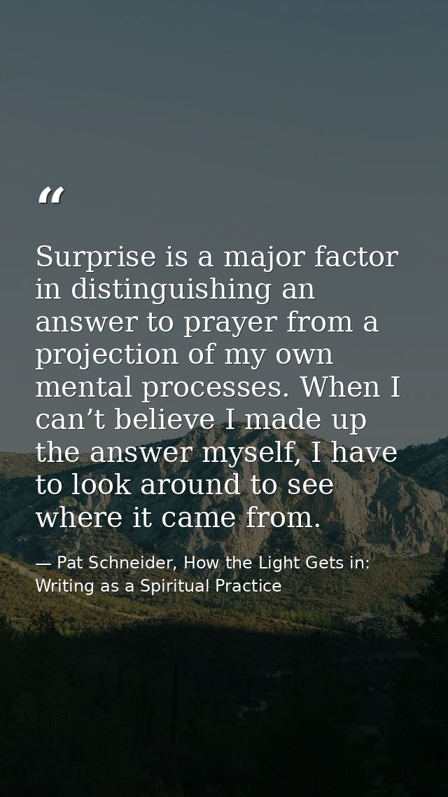 Surprise is a major factor in distinguishing an answer to prayer from a projection of my own mental processes. When I ca — Pat Schneider, How the Light Gets in: Writing as a Spiritual Practice