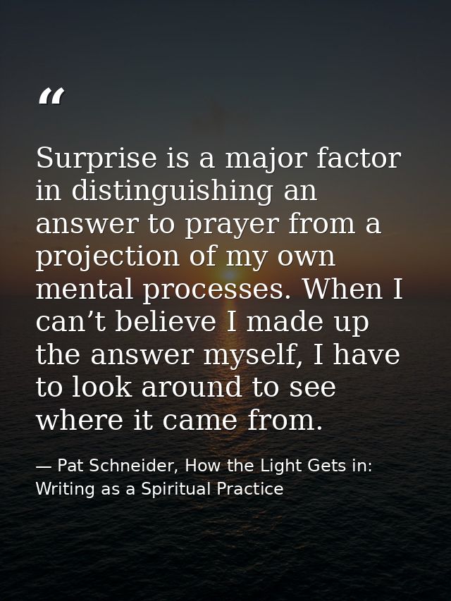 Surprise is a major factor in distinguishing an answer to prayer from a projection of my own mental processes. When I ca — Pat Schneider, How the Light Gets in: Writing as a Spiritual Practice