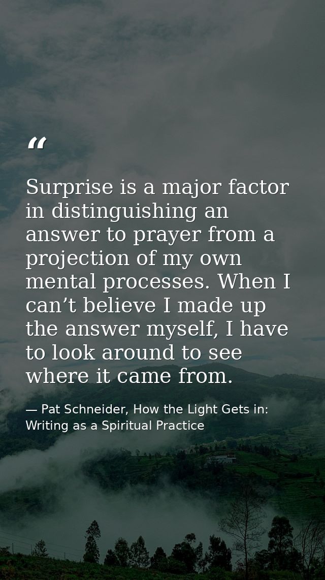 Surprise is a major factor in distinguishing an answer to prayer from a projection of my own mental processes. When I ca — Pat Schneider, How the Light Gets in: Writing as a Spiritual Practice