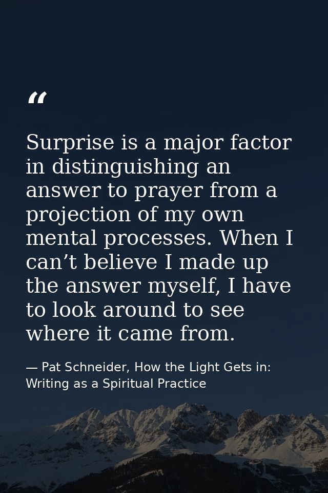 Surprise is a major factor in distinguishing an answer to prayer from a projection of my own mental processes. When I ca — Pat Schneider, How the Light Gets in: Writing as a Spiritual Practice