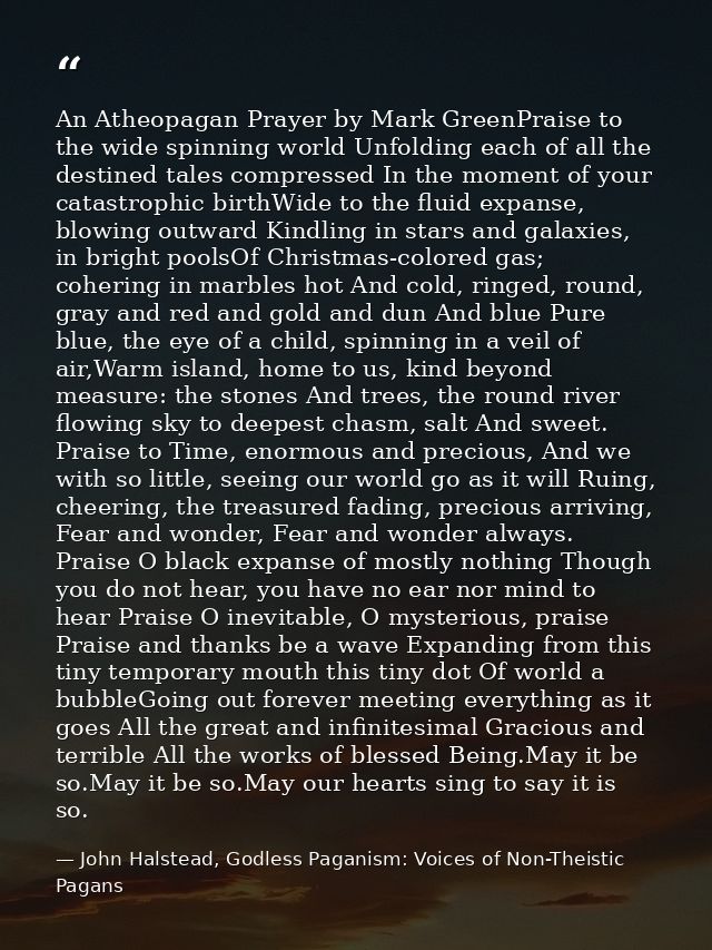 An Atheopagan Prayer by Mark GreenPraise to the wide spinning world Unfolding each of all the destined tales compressed  — John Halstead, Godless Paganism: Voices of Non-Theistic Pagans