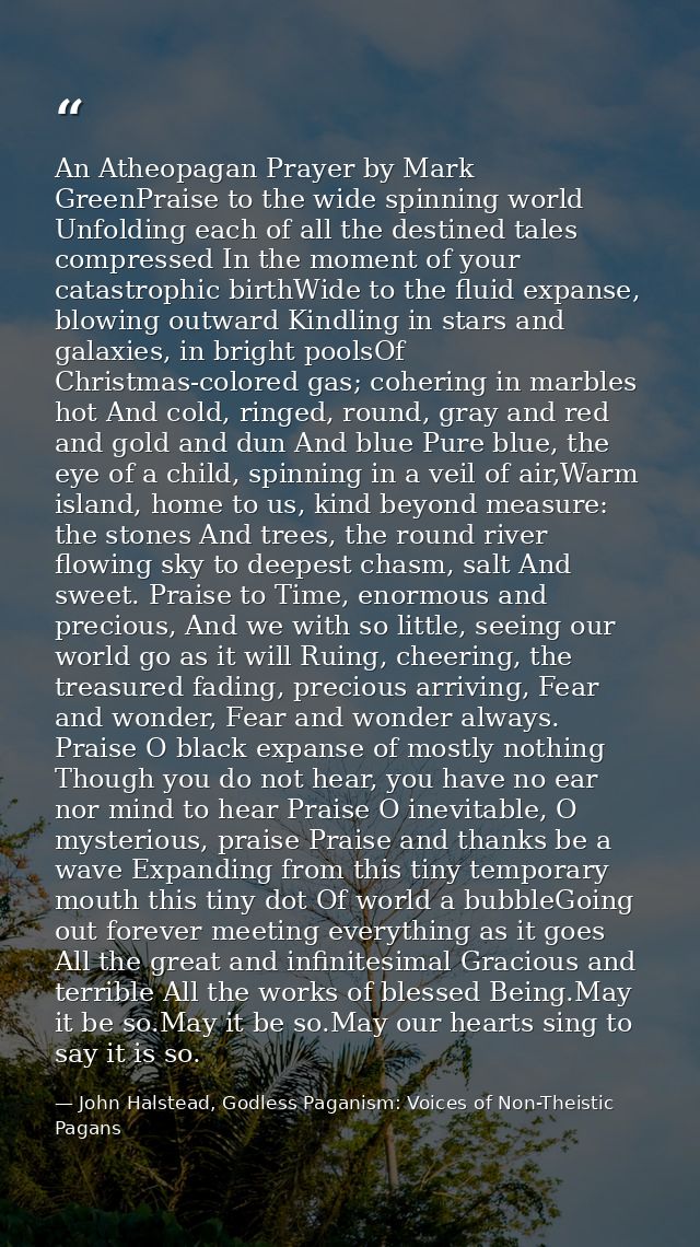 An Atheopagan Prayer by Mark GreenPraise to the wide spinning world Unfolding each of all the destined tales compressed  — John Halstead, Godless Paganism: Voices of Non-Theistic Pagans