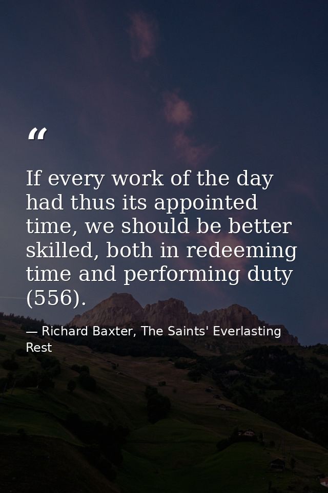 If every work of the day had thus its appointed time, we should be better skilled, both in redeeming time and performing — Richard Baxter, The Saints' Everlasting Rest