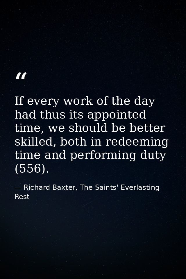 If every work of the day had thus its appointed time, we should be better skilled, both in redeeming time and performing — Richard Baxter, The Saints' Everlasting Rest