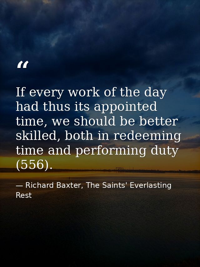 If every work of the day had thus its appointed time, we should be better skilled, both in redeeming time and performing — Richard Baxter, The Saints' Everlasting Rest