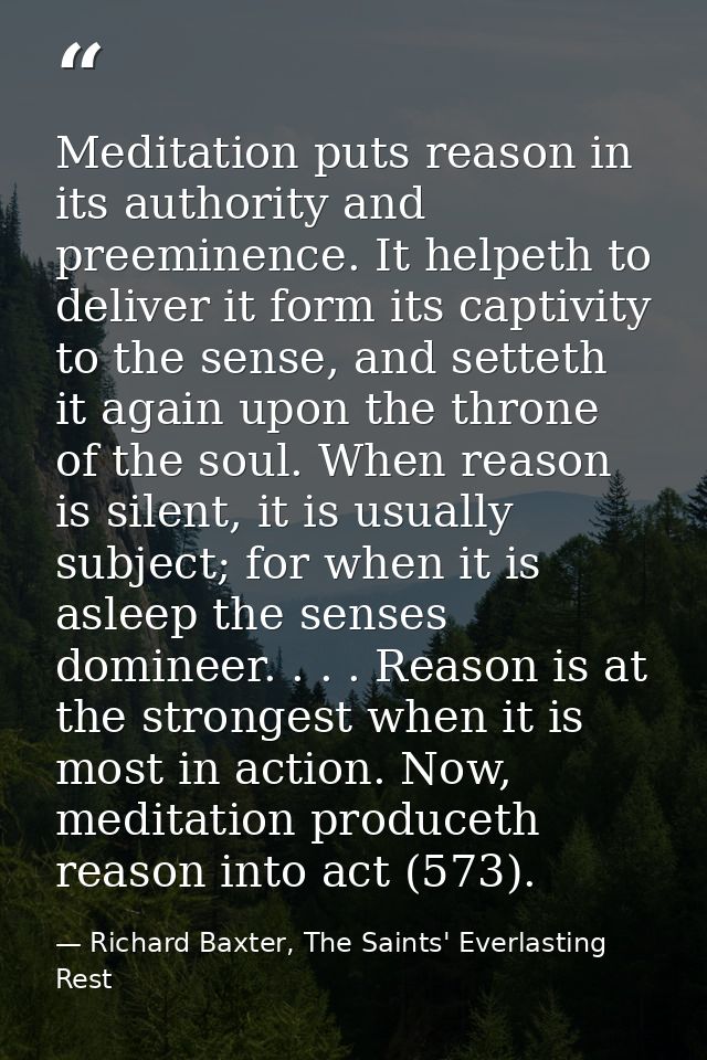 Meditation puts reason in its authority and preeminence. It helpeth to deliver it form its captivity to the sense, and s — Richard Baxter, The Saints' Everlasting Rest