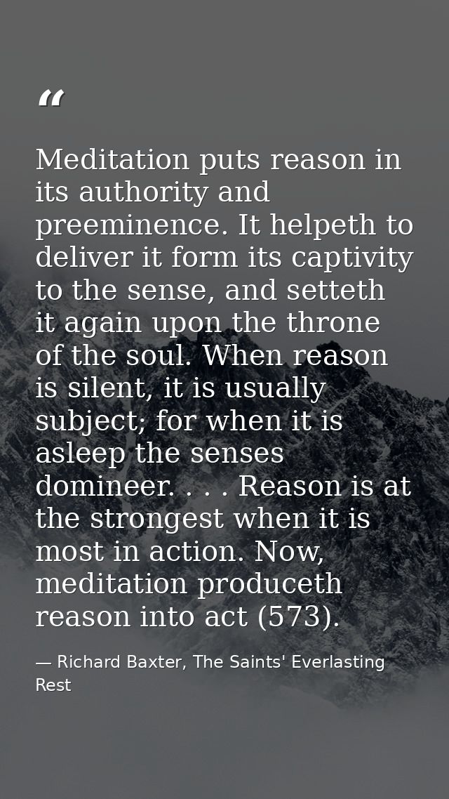 Meditation puts reason in its authority and preeminence. It helpeth to deliver it form its captivity to the sense, and s — Richard Baxter, The Saints' Everlasting Rest