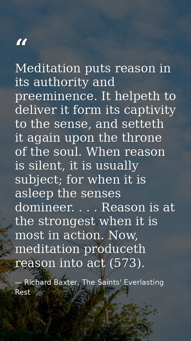 Meditation puts reason in its authority and preeminence. It helpeth to deliver it form its captivity to the sense, and s — Richard Baxter, The Saints' Everlasting Rest