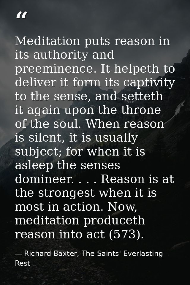 Meditation puts reason in its authority and preeminence. It helpeth to deliver it form its captivity to the sense, and s — Richard Baxter, The Saints' Everlasting Rest