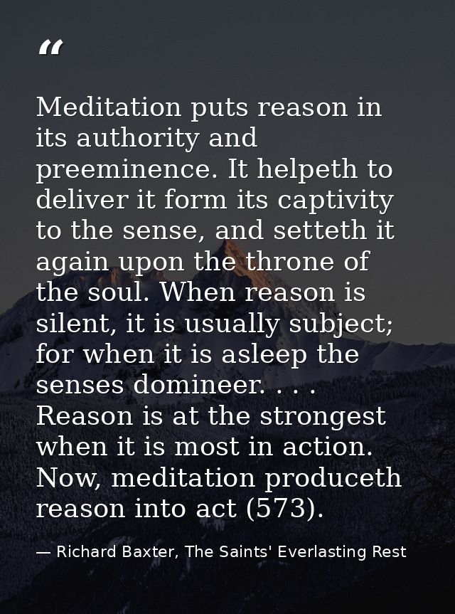 Meditation puts reason in its authority and preeminence. It helpeth to deliver it form its captivity to the sense, and s — Richard Baxter, The Saints' Everlasting Rest