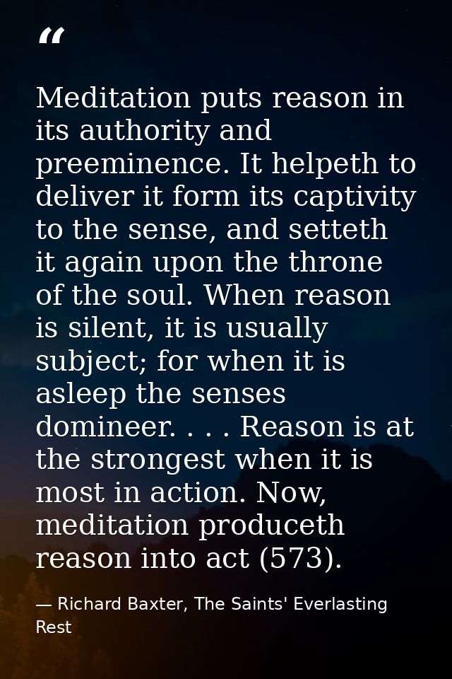 Meditation puts reason in its authority and preeminence. It helpeth to deliver it form its captivity to the sense, and s — Richard Baxter, The Saints' Everlasting Rest