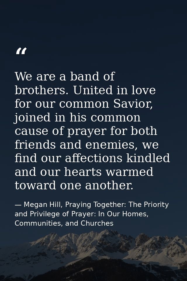 We are a band of brothers. United in love for our common Savior, joined in his common cause of prayer for both friends a — Megan Hill, Praying Together: The Priority and Privilege of Prayer: In Our Homes, Communities, and Churches